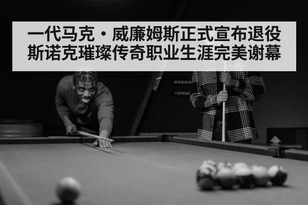 一代马克·威廉姆斯正式宣布退役斯诺克璀璨传奇职业生涯完美谢幕